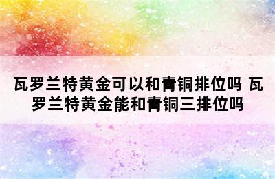 瓦罗兰特黄金可以和青铜排位吗 瓦罗兰特黄金能和青铜三排位吗